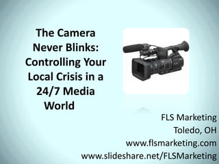 The Camera Never Blinks: Controlling Your Local Crisis in a 24/7 Media World 	 FLS Marketing Toledo, OH www.flsmarketing.com www.slideshare.net/FLSMarketing 