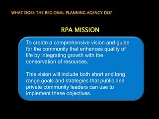WHAT DOES THE REGIONAL PLANNING AGENCY DO?RPA MISSIONTo create a comprehensive vision and guide for the community that enhances quality of life by integrating growth with the conservation of resources.  This vision will include both short and long range goals and strategies that public and private community leaders can use to implement these objectives.