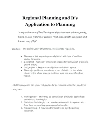 Regional Planning and It’s
Application to Planning
“A region is a unit of land having a unique character or homogeneity,
based on local features of geology, relief, soil, climate, vegetation and
human way of life”
Example – The central valley of California, Indo-genetic region etc.
● The concept of region is generally linked with ‘space’ and has
spatial dimension.
● Economist – Generally linked with engaged in formulation of general
growth theory.
● Geographer – Region is an objective reality with ‘space’.
● The major problems, sometimes a part of district, or the whole
district or the whole state or cluster of state are also refered as
region.
– But this confusion can under reduced as far as region is under they can three
categories:
1. Homogeniety – They may be combination of natural, economical
and socio-cultural region.
2. Nodality – Nodal region can also be delineated into a polarization
flow, their surrounding some central urban plan.
3. Programming – It may be administrative or may be political
institution.
 