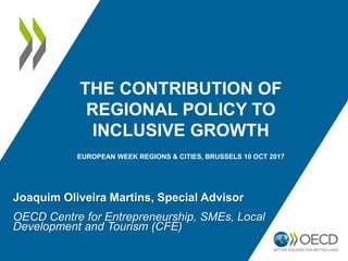 THE CONTRIBUTION OF
REGIONAL POLICY TO
INCLUSIVE GROWTH
EUROPEAN WEEK REGIONS & CITIES, BRUSSELS 10 OCT 2017
Joaquim Oliveira Martins, Special Advisor
OECD Centre for Entrepreneurship, SMEs, Local
Development and Tourism (CFE)
 