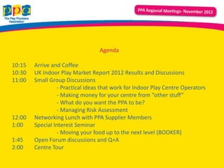 Agenda

10:15   Arrive and Coffee
10:30   UK Indoor Play Market Report 2012 Results and Discussions
11:00   Small Group Discussions
                  - Practical ideas that work for Indoor Play Centre Operators
                  - Making money for your centre from “other stuff”
                  - What do you want the PPA to be?
                  - Managing Risk Assessment
12:00   Networking Lunch with PPA Supplier Members
1:00    Special Interest Seminar
                  - Moving your food up to the next level (BOOKER)
1:45    Open Forum discussions and Q+A
2:00    Centre Tour
 
