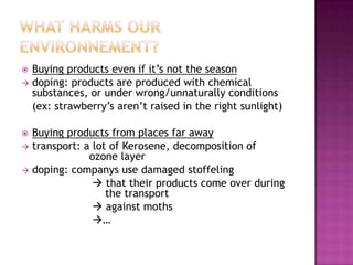  Buying products even if it’s not the season
 doping: products are produced with chemical
  substances, or under wrong/unnaturally conditions
  (ex: strawberry’s aren’t raised in the right sunlight)

 Buying products from places far away
 transport: a lot of Kerosene, decomposition of
              ozone layer
 doping: companys use damaged stoffeling
                that their products come over during
                  the transport
                against moths
               …
 