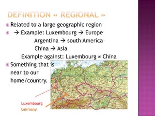  Related to a large geographic region
  Example: Luxembourg  Europe
           Argentina  south America
           China  Asia
      Example against: Luxembourg ≠ China
 Something that is
  near to our
  home/country.


     Luxembourg
     Germany
 