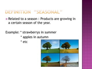  Relatedto a season : Products are growing in
 a certain season of the year.

Example: * strawberrys in summer
         * apples in autumn
         * etc
 