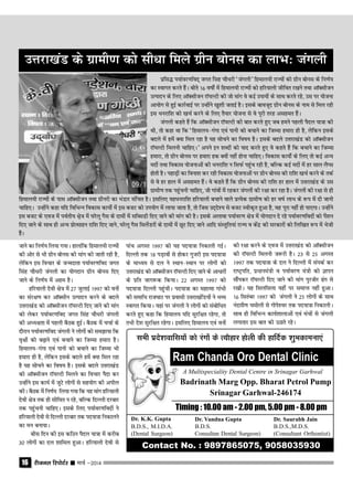 jhtuy fjiksVZj sssss ekpZ &201416
tkus dk fu.kZ; fy;k x;kA gkykafd fgeky;h jkT;ksa
dh vksj ls Hkh xzhu cksul dh ekax dh tkrh jgh gS]
ysfdu bl fopkj ds tUenkrk Ik;kZoj.kfon txr
falag pkSËkjh taxyh dk ;ksxnku xzhu cksul fn,
tkus ds fu.kZ; esa vge gSA
gfj;kyh nsoh {ks= esa 27 tqykbZ 1997 dks ouksa
dk laj{k.k dj vkWDlhu mRiknu djus ds cnys
mŸkjk[kaM dks vkWDlhtu jkW;YVh fn, tkus dh ekax
dks ysdj Ik;kZoj.kfon txr flag pkSËkjh taxyh
dh vË;{krk esa igyh cSBd gqbZA cSBd esa ppkZ ds
nkSjku Ik;kZoj.kfon taxyh us yksxksa dks le>k;k fd
o`{kksa dks c<+kus ,oa cpkus dk ftEek gekjk gSA
fgeky;&xaxk ,oa ikuh dks cpkus dk ftEek Hkh
gekjk gh gS] ysfdu blds cnys gesa D;k fey jgk
gS ;g lkspus dk fo"k; gSA blds cnys mŸkjk[kaM
dks vkWDlhtu jkW;YVh feyus dk fopkj iSnk dj
mUgksaus bl dk;Z esa tqVs yksxksa ls lg;ksx dh vihy
dhA cSBd esa fu.kZ; fy;k x;k fd ;g ekax gfj;kyh
nsoh {ks= rd gh lhfer u jgs] cfYd fnYyh njckj
rd igqqapuh pkfg,A blds fy, Ik;kZoj.kfonksa us
gfj;kyh nsoh ls fnYyh njckj rd in;k=k fudkyus
dk eu cuk;kA
chl fnu dh bl dfBu iSny ;k=k esa djhc
30 yksxksa dk ny 'kkfey gqvkA gfj;kyh nsoh ls
izflº Ik;kZoj.kfon~ txr falg pkSËkjh ^taxyh* fgeky;h jkT;ksa dks xzhu cksul ds fu.kZ;
dk Lokxr djrs gSaA chrs 16 o"kksZa esa fgeky;h jkT;ksa dks gfj;kyh thfor j[kus rFkk vkWDlhtu
mRiknu ds fy, vkWDlhtu jkW;YVh dh tks ekax os dbZ mik;ksa ds lkFk djrs jgs] ml ij ;kstuk
vk;ksx ls gqbZ dkjZokbZ ij mUgksaus [kq'kh trkbZ gSA blds ckotwn xzhu cksul ds uke ls fey jgh
bl Ëkujkf'k dks [kpZ djus ds fy, rS;kj ;kstuk ls os iwjh rjg vlger gSaA
taxyh dgrs gSa fd vkWDlhtu jkW;YVh dh ckr djrs gq, tc geus igyh iSny ;k=k dh
Fkh] rks dgk Fkk fd ^fgeky;&xaxk ,oa ikuh dks cpkus dk ftEek gekjk gh gS] ysfdu blds
cnys esa gesa D;k fey jgk gS ;g lkspus dk fo"k; gSA blds cnys mŸkjk[kaM dks vkWDlhtu
jkW;YVh feyuh pkfg,A* vius bu 'kCnksa dks ;kn djrs gq, os dgrs gSa fd cpkus dk ftEek
gekjk] rks xzhu cksul ij gekjk gd D;ksa ugha gksuk pkfg,A fodkl dk;ksZa ds fy, rks dbZ vU;
enksa rFkk fodkl ;kstukvksa dh Ëkujkf'k u flQZ igqap jgh gS] cfYd dbZ enksa esa gj lky ySIl
gksrh gSA igkM+ksa dk fouk'k dj jgh fodkl ;kstukvksa ij xzhu cksul dh jkf'k [kpZ djus ds rdZ
ls os gj gky esa vlger gSaA os dgrs gSa fd xzhu cksul dh jkf'k gj gky esa mŸkjk[kaM ds ml
xzkeh.k rd igqapuh pkfg,] tks xkaoksa esa jgdj taxyksa dh j{kk dj jgk gSA taxyksa dh j{kk ls gh
ikap vxLr 1997 dks ;g in;k=k fudkyh xbZA
fnYyh rd 18 iM+koksa ls gksdj xqtjh bl in;k=k
ds ekË;e ls ny us LFkku&LFkku ij yksxksa dks
mŸkjk[kaM dks vkWDlhtu jkW;YVh fn, tkus ds vkËkkjksa
ds izfr tkx:d fd;kA 22 vxLr 1997 dks
in;k=k fnYyh igqaphA in;k=k dk egkRek xkaËkh
dh lekfËk jkt?kkV ij izoklh mŸkjk[kafM;ksa us HkO;
Lokxr fd;kA ;gka ij taxyh us yksxksa dks lacksfËkr
djrs gq, dgk fd fgeky; ;fn lqjf{kr jgsxk] rks
rHkh ns'k lqjf{kr jgsxkA blfy, fgeky; ,oa ouksa
fgeky;h jkT;ksa ds ikl vkWDlhtu rFkk xzhujh dk HkaMkj lafpr gSA blfy, ;gËkujkf'k gfj;kyh cpkus okys izR;sd xzkeh.k dks gj o"kZ ykHk ds :i esa nh tkuh
pkfg,A mUgksaus dgk ;fn fofHkUu fodkl dk;ksZ esa bl ctV dks mi;ksx esa yk;k tkrk gS] rks ftl mn~ns'; ls ctV Lohd`r gqvk gS] og iwjk ugha gks ik,xkA mUgksaus
bl ctV ds ,ot esa ioZrh; {ks+= esa ?kjsyw xSl ds nkeksa esa lfClMh fn, tkus dh ekax dh gSA blds vykok Ik;kZoj.k {ks= esa ;ksxnku ns jgs Ik;kZoj.kfonksa dks isa'ku
fn, tkus ds lkFk gh vU; izksRlkgu jkf'k fn, tkus] ?kjsyw xSl flysaMjksa ds nkeksa esa NwV fn, tkus vkfn laLrqfr;ka jkT; o dsanz dh ljdkjksa dks fyf[kr :i esa Hksth
gSaA
mŸkjk[kaM ds xzkeh.k dks lhËkk feys xzhu cksul dk ykHk% taxyh
dh j{kk djus ds ,ot esa mŸkjk[kaM dks vkWDlhtu
dh jkW;YVh feyuh t:jh gSA 23 ls 25 vxLr
1997 rd in;k=k ds ny us fnYyh esa laidZ dj
jk"V™ifr] izËkkuea=h o Ik;kZoj.k ea=h dks Kkiu
lkSaidj jkW;YVh fn, tkus dh ekax iqjtksj <ax ls
j[khA ;g flyflyk ;gha ij lekIr ugha gqvkA
16 flracj 1997 dks taxyh us 25 yksxksa ds lkFk
uanklS.k peksyh ls xksis'oj rd in;k=k fudkyhA
lkFk gh fofHkUu dk;Z'kkykvksa ,oa eapksa ls taxyh
yxkrkj bl ckr dks mBkrs jgsA
A Multispeciality Dental Centre in Srinagar Garhwal
Badrinath Marg Opp. Bharat Petrol Pump
Srinagar Garhwal-246174
Timing : 10.00 am - 2.00 pm, 5.00 pm - 8.00 pm
Dr. K.K. Gupta
B.D.S., M.I.D.A.
(Dental Surgeon)
Dr. Vandna Gupta
B.D.S.
Consultan Dental Surgeon)
Dr. Saurabh Jain
B.D.S.,M.D.S.
(Consultant Orthontist)
Contact No. : 9897865075, 9058035930
Ram Chanda Oro Dental Clinic
lHkh izns'kokfl;ksa dks jaxksa ds R;kSgkj gksyh dh gkfnZd 'kqHkdkeuk,a
 