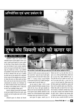 jhtuy fjiksVZj sssss ekpZ &2014 19
vfu;ksftr ÁcaËku ,oa Hkz"Vkpkj fdlh
tuksi;ksxh laLFkku dks dSls cckZnh ds dxkj ij ys
tkrk gS] bldh ckuxh ns[kuh gS rks tuin peksyh
ds dsUÊ fcUnq esa fLFkr fleyh dks ns[k yhft,A
Hkz"V ra= ,oa ÁcaËku ds dkj.k yxkrkj rFkkdfFkr
?kkVs es py jgk nqXËk la?k fleyh canh ds dxkj ij
igqap x;k] ftlls bl ij fuHkZj 7 nqXËk lehfr;ksa
,oa V™kaliksVZjksa ds le{k jksth&jksVh dk ladV [kM+k
gks x;k gSA xkSjryc gS fd o"kZ 2001 es LFkkfir
bl Ms;jh la?k dk xBu LFkkuh; Lrj ij csjkstxkjksa
dks nqXËk mRiknu ds fy, ÁksRlkfgr djuk ,oa jkstxkj
ds volj iSnk djuk Fkk] ysfdu nqHkkZX; dk fo"k;
gS fd vius tUe ds le; ls gh bl la?k es fujarj
vO;oLFkkvksa ,oa Hkz"Vkpkj dk gh cksyckyk jgk
gSA orZeku es fLFkfr ;g gS fd reke ljdkjh enn
ds ckotwn Hkh la?k Áfro"kZ yxHkx 3 yk[k #i,
dk ?kkVk vius vfHkys[kksa esa fn[kk jgk gSA
lwpuk ds vfËkdkj ds rgr ekaxh xbZ tkudkjh
ds rF; lR; ls dkslksa ijs gSa rFkk nh xbZ vkËkh&vËkwjh
tkudkjh bl la?k fd nqnZ'kk c;ku djus ds fy,
dkQh gSA
vfËkdkjh lwpuk ds vfËkdkj dks fdruh
xaHkhjrk ls ys jgs gSa] bl ckr dk Áek.k bl ckr ls
fey tkrk gS fd ^^lwpuk ds ,ot es ÁkFkhZ lquhy
jkor }kjk ÁkFkZuk i= ds lkFk layXu iksLVy vkMZj
la[;k& 17& 518494] 518495] 518493 Hkh lwpuk
ds lkFk okil Hkst fn, x, gSa] tcfd fu;ekuqlkj
;s ljdkjh [kkrs eas tek gksus pkfg, FksA**
tc bl lwpuk ls larq"V u gksus ij ÁFke
vihyh; vfËkdkjh Msjh fodkl mŸkjk[kaM ds le{k
vihy dh xbZ] rks iqu% ogh lwpuk Nk;kÁfr dj
Ásf"kr dj nh xbZ rFkk ykijokgh fd bargk ;s gS fd
nh xbZ lwpuk esa ÁFke vihyh; vfËkdkjh us vius
gLrk{kj u dj] Msjh la?k fleyh ds lwpuk vfËkdkjh
ds gLrk{kj okyk i`"B gh layXu dj ns fn;kA
ÁkIr lwpuk ds vuqlkj] tuojh 2013 ls
flracj rd la?k us 30 #i, Áfr yhVj dh nj ls
dqy 137731 yhVj nwËk forj.k fd;k] ftlls vk;
gqbZ 4131930 #i,] tcfd lfefr;ksa ls nwËk 18
#i, Áfr yhVj dh nj ls [kjhnk tk jgk gSA nqXËk
la?k us bl Ádkj Áfr yhVj 12 #i, ds nj ls
1652772 #i, dh dekbZ dh] ysfdu gkyr ;s gS
fd foxr tqykbZ ekg ls V™kaliksVZjksa dk Hkqxrku ugha
fd;k x;k gSA V™kaliksVZj lquhy jkor] fnus'k fc"V]
f=yksd flag vkfn dk dguk gS fd tc Hkh nqXËk
la?k es tkrs gSa] rks vfËkdkjh&deZpkjh ctV u gksus
dk jksuk jksrs gSa] ÁcUËkd dHkh dk;kZy; eas feyrs
gh ugha gSa] foxr 7 fnlacj ds ckn ÁcUËkd lhËks
22 fnlacj dks dk;kZy; vk, ,oa iqu% 25 fnlacj
dks pys x, rFkk 8 tuojh dks ykSVs gSaA ge yksx
vfu;ksftr ,oa Hkz"V ÁcaËku ls
nqXËk la?k fleyh canh dh dxkj ij
la?k ds ifjlj esa yxh e'khus dgh Ëkwy Qkad jgh gS vkSj dgh dkaVsnkj >kfM+;ksa ls f?kjh gS
vjfoan pkSgku @ d.kZÁ;kx
 