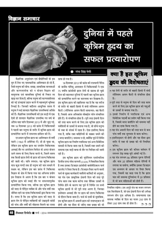 jhtuy fjiksVZj sssss ekpZ &201440
oSKkfud vuqlaËkku ,oa izkS|ksfxdh ds bl
;qx esa fur u, peRdkfjd vkfo"dkj gks jgs gSa]
ftls euq"; dh lksp&le>] lkekftd ekU;rkvksa
vkSj dYiukyksd dks u dsoy foKku dh
oLrqijd ,oa okLrfod nqfu;ka ds fudV yk
[kM+k dj fn;k gS] cfYd euq"; dh dYiuk'khyrk
dks ubZ ≈apkb;ka iznku djus esa egRoiw.kZ Hkwfedk
fuHkkbZ gSA ftudh cnkSyr vkËkqfud le; esa
euq"; us dbZ 'kkunkj oSKkfud miyfCËk;ka vftZr
dh gSaA oSKkfud miyfCËk;ksa dh bl dM+h esa ,d
,slh gh 'kkunkj oSKkfud miyfCËk xr o"kZ ds
vafre ekg ;kfu fnlEcj 2013 esa vkSj tqM+ xbZ]
tc 18 fnlEcj 2013 dks ›kal esa fpfdRldksa
us igyh ckj euq"; ds 'kjhj esa d`f=e ‚n; dks
izR;kjksfir djus esa lQyrk gkfly dh gSA
njvly d`f=e ‚n; dk vkfo"dkj rks o"kksZa
igys (1963 esa vesfjdk eas) gh gks pqdk Fkk]
ysfdu bl d`f=e ‚n; dk mi;ksx fpfdRld
vLFkkbZ rkSj ij vkijs'ku fFk;sVj ds vUnj dsoy
mrus le; ds fy, fd;k djrs Fks] ftrus le;
rd fdlh ‚n; jksxh ds ‚n; dh 'kY; fpfdRlk
dh tkrh FkhA ;kfu Li"Vr% ;g d`f=e ‚n;
ek= dqN ?k.Vksa rd gh euq"; dh tku cpkus esa
l{ke Fkk] ysfdu bl ckj ›kal esa fpfdRlk
foKku ds {ks= esa fd;k x;k ;g vfHkuo iz;ksx
bl fygkt ls vyx gS fd bl ckj u dsoy
d`f=e ‚n; dks LFkkbZ rkSj ij lQyrkiwoZd
izR;kjksfir fd;k x;k] cfYd bl d`f=e ‚n;
dh enn ls ihfM+r O;fDr ds vkSj ikap o"kksZa rd
thfor jgus dk nkok fpfdRldksa }kjk fd;k x;k
gSA Li"V gS fd bl d`f=e ‚n; dh enn ls
‚n; jksx ls ihfM+r O;fDr;ksa dh m[kM+rh lkalksa
dks ikap vkSj o"kksZa dh eksgyr feyus dk jkLrk
lkQ gks x;k gSA
18 fnlEcj 2013 dks ›kal dh jktËkkuh isfjl
ds tktsZl ikafinw vLirky esa fpfdRldksa us ,d
75 o"khZ; ›kalhlh ‚n; jksxh ds [kjkc gks pqds
fny dks cnydj nqfu;ka esa igyh ckj d`f=e ‚n;
dks izR;kjksfir djus dk dkjukek dj fn[kk;k gSA
bl d`f=e ‚n; dh [kkfl;r ;g gS fd ;g ejht
ds 'kjhj ds ckgjh fgLls esa caËkh yhfFk;e vk;u
cSVjh (yhfFk;e vk;u cSVjh lkekU;r% og cSVjh
gS] ftlls vkt vfËkdka'k eksckbZy Qksu lapkfyr
gksrs gSa) ls lapkfyr gksrk gSA iwjh rjg balkuh fny
dh rjg dke djus ds fy, bl d`f=e ‚n; dks
eosf'k;ksas ds mrdksa ls cuk;k x;k gS] tks lhËks euq";
ds jDr ds laidZ esa jgrk gSA ,slk blfy, fd;k
x;k gS] rkfd jDr okfgfu;ksa ds FkDdk teus dh
(CyM DykfVax) leL;k u jgs] D;ksafd iwoZ esa fufeZr
d`f=e ‚n; dk fuekZ.k IykfLVd ,oa vU; flaFksfVd
lkexzh ls fd;k tkrk jgk gS] ftlesa jDr teus dh
leL;k ,d cM+h ckËkk ds rkSj ij fpfUgr dh tkrh
jgh gSA
bl d`f=e ‚n; dks ;wjksfi;u ,;jksukfVd
fMQsal ,.M Lisl dEiuh (EADS) us fodflr fd;k
gS rFkk bldk fMtkbu ›kalhlh ck;ksessfMdy QeZ
dkjesV us rS;kj fd;k gSA fMtkbu rS;kj djus okyh
QeZ ds eq[; dk;Zdkjh ek'ksZyks dkafoVh ds vuqlkj]
;g ;a= ,d izkd`frd balkuh fny dh rjg iwjs
ikap lky rd dke djsxk rFkk tSfod mrdksa ls
fufeZr gksus ds dkj.k ;g iwoZ esa fufeZr mu lHkh
d`f=e ‚n;ksa ls Hkh iwjh rjg vyx gS] ftudk
bLrseky vLFkkbZ rkSj ij ‚n; dh 'kY; fpfdRlk
ds nkSjku fd;k tkrk gSA QeZ ds nkoksa ds eqrkfcd]
bl d`f=e ‚n; esa vlyh ‚n; dh rjgËkM+du Hkh
gksxh vkSj ;g lsalj ds tfj, jDr izokg dks Hkh
fu;fer j[ksxkA bl vuwBs ;a= dk otu yxHkx
,d fdyksxzke gS] tks ,d balkuh fny dh vis{kk
yxHkx rhu xquk vfËkd gSA lekU;r;k ,d
o;Ld O;fDr ds fny dk otu 250 xzke ls
ysdj 350 xzke rd gh gksrk gSA Ë Ë Ë
nqfu;ka esa igys
d`f=e ân; dk
lQy izR;kjksi.k
foKku lekpkjfoKku lekpkjfoKku lekpkjfoKku lekpkjfoKku lekpkj
Ë ;g jksxh ds 'kjhj ds ckgjh fgLls esa caËkh
yhfFk;e vk;u cSVjh ls lapfyr gksrk
gSA
Ë iwjh rjg ls euq"; ds fny dh rjg dke
djus ds fy, bl d`f=e ‚n; dks i'kqvksa
ds mrdksa ls cuk;k x;k gSA
Ë blds fuekZ.k esa IykfLVd ,oa vU;
flaFksfVd inkFkksZa dk iz;ksx ugha fd;k x;k
gS] ftlls CyM DykWfVax dh leL;k ugha
gksus dk nkok fd;k x;k gSA
Ë ;g ;a= vlyh fny dh rjg de ls de
ikap o"kksZa rd lqxerk ls dke djsxkA
Ë blesaËkM+du Hkh gksxh vkSj ;g lsalj }kjk
'kjhj esa jDr ds izokg dks Hkh fu;fer
djsxkA
Ë bl d`f=e ‚n; dh dher orZeku esa
yxHkx Ms<+ yk[k ;wjks vkadh xbZ gSA
Ë ;g ;a= yxHkx 86 izfr'kr iq:"k jksfx;ksa
vkSj ek= 20 izfr'kr efgyk jksfx;ksa esa
yxk;k tk ldsxk] D;ksafd bldk fMtkbu
ml vË;;u ds vkËkkj ij rS;kj fd;k
x;k] ftlesa ;g dgk x;k gS fd ‚n;
?kkr dh leL;k nqfu;kaHkj esa 20 izfr'kr
ls Hkh de efgykvksa dks gksrh gSaA
D;k gSa bl d`f=eD;k gSa bl d`f=eD;k gSa bl d`f=eD;k gSa bl d`f=eD;k gSa bl d`f=e
ân; dh fo'ks"krk,aân; dh fo'ks"krk,aân; dh fo'ks"krk,aân; dh fo'ks"krk,aân; dh fo'ks"krk,a
qqqqq xaxk flag usxh
 