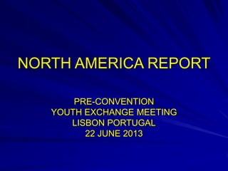NORTH AMERICA REPORT
PRE-CONVENTION
YOUTH EXCHANGE MEETING
LISBON PORTUGAL
22 JUNE 2013
 