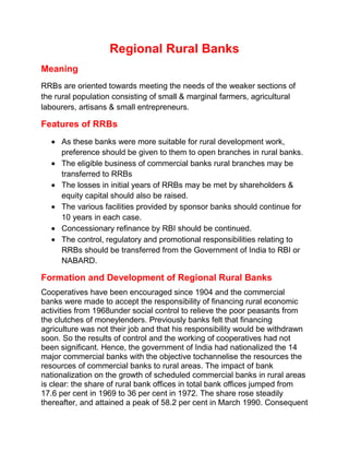 Regional Rural Banks
Meaning
RRBs are oriented towards meeting the needs of the weaker sections of
the rural population consisting of small & marginal farmers, agricultural
labourers, artisans & small entrepreneurs.
Features of RRBs
As these banks were more suitable for rural development work,
preference should be given to them to open branches in rural banks.
The eligible business of commercial banks rural branches may be
transferred to RRBs
The losses in initial years of RRBs may be met by shareholders &
equity capital should also be raised.
The various facilities provided by sponsor banks should continue for
10 years in each case.
Concessionary refinance by RBI should be continued.
The control, regulatory and promotional responsibilities relating to
RRBs should be transferred from the Government of India to RBI or
NABARD.
Formation and Development of Regional Rural Banks
Cooperatives have been encouraged since 1904 and the commercial
banks were made to accept the responsibility of financing rural economic
activities from 1968under social control to relieve the poor peasants from
the clutches of moneylenders. Previously banks felt that financing
agriculture was not their job and that his responsibility would be withdrawn
soon. So the results of control and the working of cooperatives had not
been significant. Hence, the government of India had nationalized the 14
major commercial banks with the objective tochannelise the resources the
resources of commercial banks to rural areas. The impact of bank
nationalization on the growth of scheduled commercial banks in rural areas
is clear: the share of rural bank offices in total bank offices jumped from
17.6 per cent in 1969 to 36 per cent in 1972. The share rose steadily
thereafter, and attained a peak of 58.2 per cent in March 1990. Consequent
 