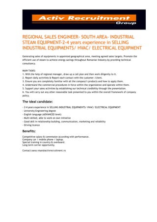 REGIONAL SALES ENGINEER- SOUTH AREA- INDUSTRIAL
STEAM EQUIPMENT-2-4 years experience in SELLING
INDUSTRIAL EQUIPMENTS/ HVAC/ ELECTRICAL EQUIPMENT
Generating sales of equipments in appointed geographical area, meeting agreed sales targets. Promote the
efficient use of steam to achieve energy savings throughout Romanian Industry by providing technical
consultancy.


MAIN TASKS:
1. With the help of regional manager, draw up a call plan and then work diligently to it.
2. Report daily activities & Report each contact with the customer /client.
3. Ensure you are completely familiar with all the company’s products and how to apply them.
4. Understand the commercial procedures in force within the organization and operate within them.
5. Support your sales activities by establishing our technical credibility through the presentation.
6. You will carry out any other reasonable task presented to you within the overall framework of company
policy.

The ideal candidate:
- 2-4 years experience in SELLING INDUSTRIAL EQUIPMENTS/ HVAC/ ELECTRICAL EQUIPMENT
- University Engineering degree
- English language (ADVANCED level)
- Multi-skilled, able to work on own initiative
- Good skill in relationship building, communication, marketing and reliability
- Driving licence

Benefits:
Competitive salary & commission according with performance.
Company car / mobile phone / laptop.
Special training in country & overboard.
Long term carrier opportunity.

Contact:oana.visan@activrecruitment.ro
 