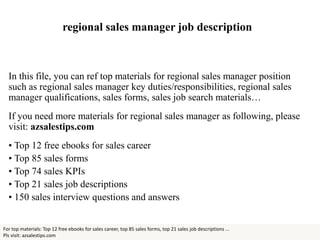 regional sales manager job description
In this file, you can ref top materials for regional sales manager position
such as regional sales manager key duties/responsibilities, regional sales
manager qualifications, sales forms, sales job search materials…
If you need more materials for regional sales manager as following, please
visit: azsalestips.com
• Top 12 free ebooks for sales career
• Top 85 sales forms
• Top 74 sales KPIs
• Top 21 sales job descriptions
• 150 sales interview questions and answers
For top materials: Top 12 free ebooks for sales career, top 85 sales forms, top 21 sales job descriptions ...
Pls visit: azsalestips.com
 
