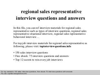 Interview questions and answers – free download/ pdf and ppt file
regional sales representative
interview questions and answers
In this file, you can ref interview materials for regional sales
representative such as types of interview questions, regional sales
representative situational interview, regional sales representative
behavioral interview…
For top job interview materials for regional sales representative as
following, please visit: topinterviewquestions.info
• 150 sales interview questions
• Free ebook: 75 interview questions and answers
• Top 12 secrets to win every job interviews
For top materials: 150 sales interview questions, free ebook: 75 interview questions with answers
Pls visit: topinterviewquesitons.info
 