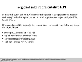 regional sales representative KPI 
In this ppt file, you can ref KPI materials for regional sales representative position 
such as regional sales representative list of KPIs, performance appraisal, job skills, 
KRAs, BSC… 
If you need more KPI materials for regional sales representative as following, please 
visit: kpi123.com 
• http://kpi123.com/list-of-sales-kpi 
• Top 28 performance appraisal forms 
• 11 performance appraisal methods 
• 1125 performance review phrases 
For top materials: top sales KPIs, Top 28 performance appraisal forms, 11 performance appraisal methods 
Pls visit: kpi123.com 
Interview questions and answers – free download/ pdf and ppt file 
 