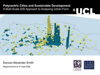 Polycentric Cities and Sustainable Development: A Multi-Scale GIS Approach to Analysing Urban Form Duncan Alexander Smith Regional Science 4th Sept 2009. 