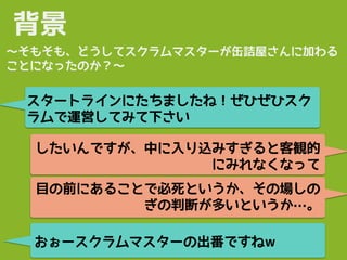 背景
スタートラインにたちましたね！ぜひぜひスク
ラムで運営してみて下さい
〜そもそも、どうしてスクラムマスターが缶詰屋さんに加わる
ことになったのか？〜
したいんですが、中に入り込みすぎると客観的
にみれなくなって
目の前にあることで必死というか、その場しの
ぎの判断が多いというか…。
おぉースクラムマスターの出番ですねw
 