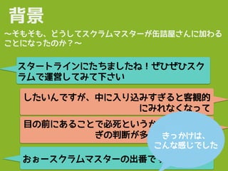 したいんですが、中に入り込みすぎると客観的
にみれなくなって
おぉースクラムマスターの出番ですねw
背景
スタートラインにたちましたね！ぜひぜひスク
ラムで運営してみて下さい
〜そもそも、どうしてスクラムマスターが缶詰屋さんに加わる
ことになったのか？〜
目の前にあることで必死というか、その場しの
ぎの判断が多いというか…。きっかけは、
こんな感じでした
 