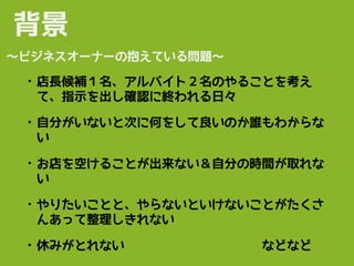 • 店長候補１名、アルバイト２名のやることを考え
て、指示を出し確認に終われる日々
• 自分がいないと次に何をして良いのか誰もわからな
い
• お店を空けることが出来ない＆自分の時間が取れな
い
• やりたいことと、やらないといけないことがたくさ
んあって整理しきれない
• 休みがとれない　　　　　　　　　　　などなど
背景
〜ビジネスオーナーの抱えている問題〜
 