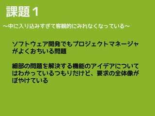 ソフトウェア開発でもプロジェクトマネージャ
がよくおちいる問題
課題１
〜中に入り込みすぎて客観的にみれなくなっている〜
細部の問題を解決する機能のアイデアについて
はわかっているつもりだけど、要求の全体像が
ぼやけている
 