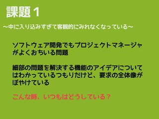 細部の問題を解決する機能のアイデアについて
はわかっているつもりだけど、要求の全体像が
ぼやけている
課題１
〜中に入り込みすぎて客観的にみれなくなっている〜
こんな時、いつもはどうしている？
ソフトウェア開発でもプロジェクトマネージャ
がよくおちいる問題
 