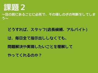 課題２
どうすれば、スタッフ(店長候補、アルバイト)
は、毎日全て指示出ししなくても、
問題解決や実現したいことを理解して
やってくれるのか？
〜目の前にあることに必死で、その場しのぎの判断をしてしま
う〜
 