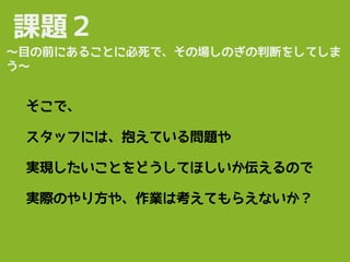 課題２
そこで、
スタッフには、抱えている問題や
実現したいことをどうしてほしいか伝えるので
実際のやり方や、作業は考えてもらえないか？
〜目の前にあることに必死で、その場しのぎの判断をしてしま
う〜
 