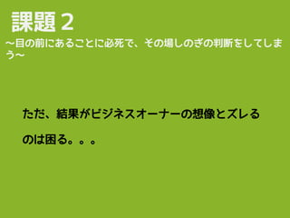 課題２
ただ、結果がビジネスオーナーの想像とズレる
のは困る。。。
〜目の前にあることに必死で、その場しのぎの判断をしてしま
う〜
 