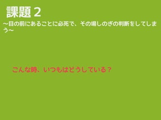 課題２
〜目の前にあることに必死で、その場しのぎの判断をしてしま
う〜
こんな時、いつもはどうしている？
 