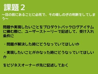 課題２
問題や実現したいことをプロダクトバックログアイテム
に積む際に、ユーザーストーリーで記述して、受け入れ
条件に
・問題が解決した時にどうなっていてほしいか
・実現したいことがかなった時にどうなっていてほしい
か
をビジネスオーナーが先に記述しておく
〜目の前にあることに必死で、その場しのぎの判断をしてしま
う〜
 