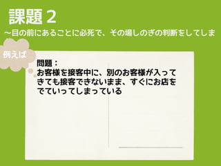 課題２
問題：
お客様を接客中に、別のお客様が入って
きても接客できないまま、すぐにお店を
でていってしまっている
〜目の前にあることに必死で、その場しのぎの判断をしてしま
う〜
例えば
 