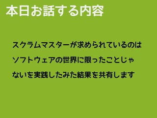本日お話する内容
スクラムマスターが求められているのは
ソフトウェアの世界に限ったことじゃ
ないを実践したみた結果を共有します
 
