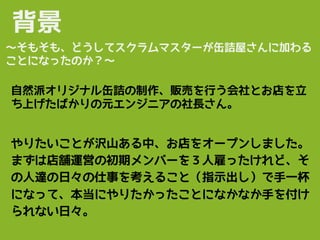 背景
自然派オリジナル缶詰の制作、販売を行う会社とお店を立
ち上げたばかりの元エンジニアの社長さん。
やりたいことが沢山ある中、お店をオープンしました。
まずは店舗運営の初期メンバーを３人雇ったけれど、そ
の人達の日々の仕事を考えること（指示出し）で手一杯
になって、本当にやりたかったことになかなか手を付け
られない日々。
〜そもそも、どうしてスクラムマスターが缶詰屋さんに加わる
ことになったのか？〜
 