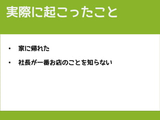 • 家に帰れた
• 社長が一番お店のことを知らない
実際に起こったこと
 