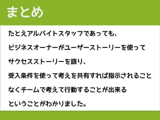 たとえアルバイトスタッフであっても、
ビジネスオーナーがユーザーストーリーを使って
サクセスストーリーを語り、
受入条件を使って考えを共有すれば指示されること
なくチームで考えて行動することが出来る
ということがわかりました。
まとめ
 