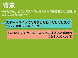背景
スタートラインにたちましたね！ぜひぜひスク
ラムで運営してみて下さい
〜そもそも、どうしてスクラムマスターが缶詰屋さんに加わる
ことになったのか？〜
したいんですが、中に入り込みすぎると客観的
にみれなくなって
 