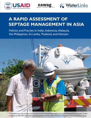 LINKING WATER OPERATORS THROUGHOUT ASIA




A RAPID ASSESSMENT OF
SEPTAGE MANAGEMENT IN ASIA
Policies and Practies in India, Indonesia, Malaysia,
the Philippines, Sri Lanka, Thailand, and Vietnam




This publication was produced for review by the United States Agency for International Development. It was
prepared by AECOM International Development and the Swiss Institute of Aquatic Sciences and Technology.
 