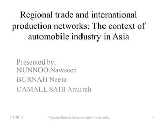 Regional trade and international
production networks: The context of
automobile industry in Asia
Presented by:
NUNNOO Nawseen
BURNAH Neeta
CAMALL SAIB Amiirah
1/7/2013 Regionalism in Asian automobile industry 1
 