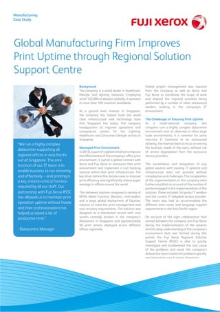 Global Manufacturing Firm Improves
Print Uptime through Regional Solution
Support Centre
Manufacturing
Case Study
Background
The company is a world leader in healthcare,
lifestyle and lighting solutions. Employing
some 122,000 employees globally, it operates
in more than 100 countries worldwide.
As a ground level investor in Singapore,
the company has helped build the world
class infrastructure and technology base
that Singapore has today. The company
headquarters its regional operations and
competence centers for the Lighting,
Healthcare and Consumer Lifestyle sectors in
Singapore.
Managed Print Environment
In2010,aspartofaglobalinitiativetoimprove
the effectiveness of the company’s office print
environment, it signed a global contract with
Xerox and Fuji Xerox to outsource their print
environment and implement a cost tracking
solution within their print infrastructure. The
key driver behind this decision was to improve
print efficiency and significantly reduce paper
wastage in offices around the world.
This delivered solution comprised a variety of
MFDs (Multi Function Devices), card-readers
and a large global deployment of Equitrac
solution to meet the print management and
cost recovery requirements. The solution was
designed as a distributed service with core
servers centrally located in the company’s
datacentre in Singapore and approximately
50 print servers deployed across different
offices regionally.
Global project management was required
from the company as well as Xerox and
Fuji Xerox to coordinate the scope of work
and aligned the required activities being
performed by a number of other outsourced
vendors working in the company’s IT
environment.
The Challenges of Ensuring Print Uptime
As a multi-national company, this
company runs a highly complex datacentre
environment and as observed in other large
scale environments, it is common for some
non-core IT functions to be outsourced
allowing the internal team to focus on serving
the business needs of the users, without risk
of service degradation from the outsource
service providers.
The socialisation and integration of any
global solution with existing IT systems and
infrastructure does not proceed without
complexitiesandchallenges.Thecomplexities
of the implementation in this company were
further amplified on account of the number of
parties engaged in the implementation of the
solution. These included 3rd party IT vendors
and the current IT helpdesk service provider.
The team also had to accommodate the
different time zones and language support
requirements in the Asia Pacific region.
On account of the tight collaboration that
existed between the company and Fuji Xerox
during the implementation of the solution
and the deep understanding of the company’s
environment that was formed during this
period, the Fuji Xerox Regional Solution
Support Centre (RSSC) is able to quickly
investigate and troubleshoot the root cause
of the problems and assist the company’s
datacentre team resolve the problems quickly,
and minimising any business downtime.
“We run a highly complex
datacenter supporting all
regional offices in Asia Pacific
out of Singapore. The core
function of our IT team is to
enable business to run smoothly
and effectively – and printing is
a key, mission-critical function
required by all our staff. Our
partnership with Fuji Xerox RSSC
has allowed us to maintain print
operation uptime without hassle
and their professionalism has
helped us saved a lot of
productive time.”
- Datacentre Manager
	
  
	
  
 