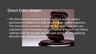 Direct Entry stream
• The Direct Entry stream is an alternative way to obtain
permanent residency in Australia through skilled migration.
The Direct Entry stream is suitable for applicants who are
untested in the Australian labour market and have not held a
subclass 457 for at least the last two years, or are applying
directly from outside Australia.
 