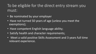 To be eligible for the direct entry stream you
must:
• Be nominated by your employer
• Have not turned 50 years of age (unless you meet the
exemptions);
• Have competent English language ability;
• Satisfy health and character requirements;
• Meet a valid positive Skills Assessment and 3 years full time
relevant experience.
 