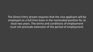 The Direct Entry stream requires that the visa applicant will be
employed on a full time basis in the nominated position for at
least two years. The terms and conditions of employment
must not preclude extension of the period of employment.
 