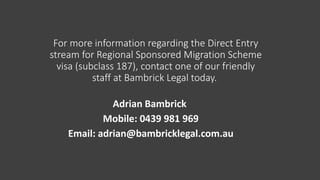 For more information regarding the Direct Entry
stream for Regional Sponsored Migration Scheme
visa (subclass 187), contact one of our friendly
staff at Bambrick Legal today.
Adrian Bambrick
Mobile: 0439 981 969
Email: adrian@bambricklegal.com.au
 