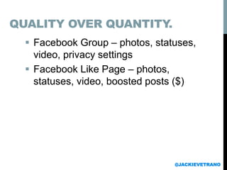  Facebook Group – photos, statuses,
video, privacy settings
 Facebook Like Page – photos,
statuses, video, boosted posts ($)
@JACKIEVETRANO
QUALITY OVER QUANTITY.
 