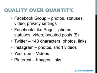  Facebook Group – photos, statuses,
video, privacy settings
 Facebook Like Page – photos,
statuses, video, boosted posts ($)
 Twitter – 140 characters, photos, links
 Instagram – photos, short videos
 YouTube – Videos
 Pinterest – Images, links
@JACKIEVETRANO
QUALITY OVER QUANTITY.
 