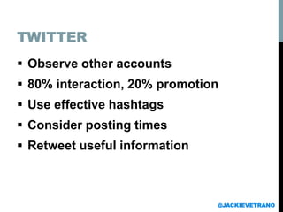 TWITTER
 Observe other accounts
 80% interaction, 20% promotion
 Use effective hashtags
 Consider posting times
 Retweet useful information
@JACKIEVETRANO
 