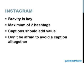 INSTAGRAM
 Brevity is key
 Maximum of 2 hashtags
 Captions should add value
 Don’t be afraid to avoid a caption
alltogether
@JACKIEVETRANO
 