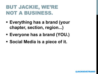 BUT JACKIE, WE’RE
NOT A BUSINESS.
 Everything has a brand (your
chapter, section, region...)
 Everyone has a brand (YOU.)
 Social Media is a piece of it.
@JACKIEVETRANO
 