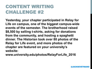 CONTENT WRITING
CHALLENGE #2
Yesterday, your chapter participated in Relay for
Life on campus, one of the biggest campus-wide
events of the semester. The brotherhood raised
$8,500 by selling t-shirts, asking for donations
from the community, and hosting a spaghetti
dinner. The Historian took over 80 photos of the
Relay for Life event, and more photos of the
chapter are featured on your university’s
website:
www.university.edu/photos/RelayForLife_2016
@JACKIEVETRANO
 