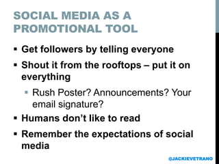SOCIAL MEDIA AS A
PROMOTIONAL TOOL
 Get followers by telling everyone
 Shout it from the rooftops – put it on
everything
 Rush Poster? Announcements? Your
email signature?
 Humans don’t like to read
 Remember the expectations of social
media
@JACKIEVETRANO
 