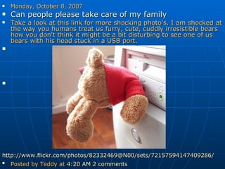 Monday, October 8, 2007 Can people please take care of my family   Take a look at this link for more shocking photo's. I am shocked at the way you humans treat us furry, cute, cuddly irresistible bears how you don't think it might be a bit disturbing to see one of us bears with his head stuck in a USB port. http://www.flickr.com/photos/82332469@N00/sets/72157594147409286/ Posted by Teddy at  4:20 AM   2 comments   