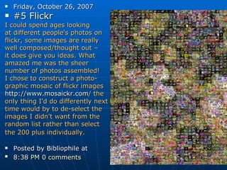 Friday, October 26, 2007 #5  Flickr   I could spend ages looking  at different people's photos on  flickr, some images are really  well composed/thought out –  it does give you ideas. What  amazed me was the sheer  number of photos assembled! I chose to construct a photo- graphic mosaic of flickr images http:// www.mosaickr.com /  the  only thing I'd do differently next  time would by to de-select the  images I didn't want from the  random list rather than select  the 200 plus individually. Posted by Bibliophile at  8:38 PM   0 comments   
